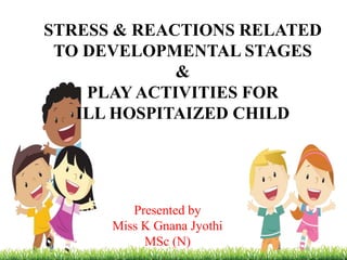 STRESS & REACTIONS RELATED
TO DEVELOPMENTAL STAGES
&
PLAY ACTIVITIES FOR
ILL HOSPITAIZED CHILD
Presented by
Miss K Gnana Jyothi
MSc (N)
 