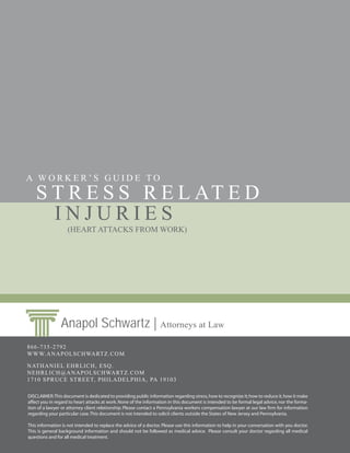 A WORKER’S GUIDE TO
    S T R E S S R E L AT E D
      INJURIES
                   (HEART ATTACKS FROM WORK)




                Anapol Schwartz | Attorneys at Law
866-735-2792
WWW.ANAPOLSCHWARTZ.COM

NATHANIEL EHRLICH, ESQ.
NEHRLICH@ANAPOLSCHWARTZ.COM
1710 SPRUCE S TREET, PHILADELPHIA, PA 19103

DISCLAIMER: This document is dedicated to providing public information regarding stress, how to recognize it; how to reduce it, how it make
affect you in regard to heart attacks at work. None of the information in this document is intended to be formal legal advice, nor the forma-
tion of a lawyer or attorney client relationship. Please contact a Pennsylvania workers compensation lawyer at our law firm for information
regarding your particular case. This document is not intended to solicit clients outside the States of New Jersey and Pennsylvania.

This information is not intended to replace the advice of a doctor. Please use this information to help in your conversation with you doctor.
This is general background information and should not be followed as medical advice. Please consult your doctor regarding all medical
questions and for all medical treatment.