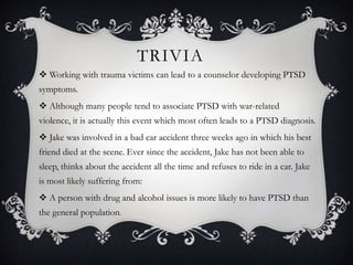 TRIVIA
 Working with trauma victims can lead to a counselor developing PTSD
symptoms.
 Although many people tend to associate PTSD with war-related
violence, it is actually this event which most often leads to a PTSD diagnosis.
 Jake was involved in a bad car accident three weeks ago in which his best
friend died at the scene. Ever since the accident, Jake has not been able to
sleep, thinks about the accident all the time and refuses to ride in a car. Jake
is most likely suffering from:
 A person with drug and alcohol issues is more likely to have PTSD than
the general population.
 