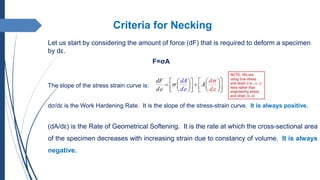 Criteria for Necking
Let us start by considering the amount of force (dF) that is required to deform a specimen
by dε.
F=σA
The slope of the stress strain curve is:
dσ/dε is the Work Hardening Rate. It is the slope of the stress-strain curve. It is always positive.
(dA/dε) is the Rate of Geometrical Softening. It is the rate at which the cross-sectional area
of the specimen decreases with increasing strain due to constancy of volume. It is always
negative.
 