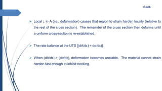  Local ↓ in A (i.e., deformation) causes that region to strain harden locally (relative to
the rest of the cross section). The remainder of the cross section then deforms until
a uniform cross-section is re-established.
 The rate balance at the UTS [(dA/dε) = dσ/dε)].
 When (dA/dε) > (dσ/dε), deformation becomes unstable. The material cannot strain
harden fast enough to inhibit necking.
Cont.
 