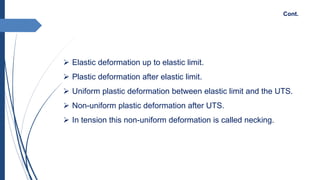  Elastic deformation up to elastic limit.
 Plastic deformation after elastic limit.
 Uniform plastic deformation between elastic limit and the UTS.
 Non-uniform plastic deformation after UTS.
 In tension this non-uniform deformation is called necking.
Cont.
 