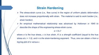 Strain Hardening
 The stress-strain curve (i.e., flow curve) in the region of uniform plastic deformation
does not increase proportionally with strain. The material is said to work harden (i.e.,
strain harden).
 An empirical mathematical relationship was advanced by Holloman in 1945 to
describe the shape of the engineering stress-strain curve.
σ = K εn
where σ is the true stress, ε is true strain, K is a strength coefficient (equal to the true
stress at ε = 1.0), and n is the strain-hardening exponent. Thus, one can obtain n from a
log-log plot of σ versus ε.
 