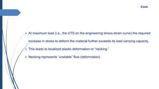  At maximum load (i.e., the UTS on the engineering stress-strain curve) the required
increase in stress to deform the material further exceeds its load carrying capacity.
 This leads to localized plastic deformation or “necking.”
 Necking represents “unstable” flow (deformation)
Cont.
 