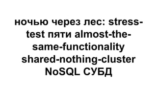 ночью через лес: stress-
test пяти almost-the-
same-functionality
shared-nothing-cluster
NoSQL СУБД
 