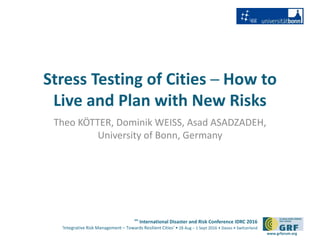 6th
International Disaster and Risk Conference IDRC 2016
‘Integrative Risk Management – Towards Resilient Cities‘ • 28 Aug – 1 Sept 2016 • Davos • Switzerland
www.grforum.org
Stress Testing of Cities ─ How to
Live and Plan with New Risks
Theo KÖTTER, Dominik WEISS, Asad ASADZADEH,
University of Bonn, Germany
 