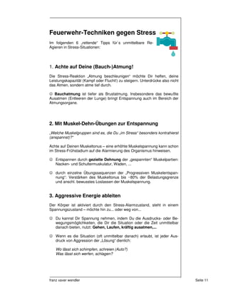 Feuerwehr-Techniken gegen Stress
Im folgenden 6 „rettende“ Tipps für`s unmittelbare Re-
Agieren in Stress-Situationen:




1. Achte auf Deine (Bauch-)Atmung!
Die Stress-Reaktion „Atmung beschleunigen“ möchte Dir helfen, deine
Leistungskapazität (Kampf oder Flucht!) zu steigern. Unterdrücke also nicht
das Atmen, sondern atme tief durch.

☺ Bauchatmung ist tiefer als Brustatmung. Insbesondere das bewußte
Ausatmen (Entleeren der Lunge) bringt Entspannung auch im Bereich der
Atmungsorgane.




2. Mit Muskel-Dehn-Übungen zur Entspannung
„Welche Muskelgruppen sind es, die Du „im Stress“ besonders kontrahierst
(anspannst)?“

Achte auf Deinen Muskeltonus – eine erhöhte Muskelspannung kann schon
im Stress-Frühstadium auf die Alarmierung des Organismus hinweisen.

☺ Entspannen durch gezielte Dehnung der „gespannten“ Muskelpartien:
  Nacken- und Schultermuskulatur, Waden, ...

☺ durch einzelne Übungssequenzen der „Progressiven Muskelentspan-
  nung“: Verstärken des Muskeltonus bis ~80% der Belastungsgrenze
  und anschl. bewusstes Loslassen der Muskelspannung.


3. Aggressive Energie ableiten
Der Körper ist aktiviert durch den Stress-Alarmzustand, steht in einem
Spannungszustand – möchte hin zu... oder weg von...

☺ Du kannst Dir Spannung nehmen, indem Du die Ausdrucks- oder Be-
  wegungsmöglichkeiten, die Dir die Situation oder die Zeit unmittelbar
  danach bieten, nutzt: Gehen, Laufen, kräftig ausatmen,...

☺ Wenn es die Situation (oft unmittelbar danach) erlaubt, ist jeder Aus-
  druck von Aggression der „Lösung“ dienlich:

   Wo lässt sich schimpfen, schreien (Auto?)
   Was lässt sich werfen, schlagen?




franz xaver wendler                                                           Seite 11
 