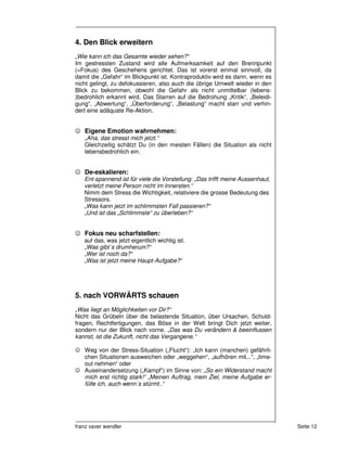4. Den Blick erweitern
„Wie kann ich das Gesamte wieder sehen?“
Im gestressten Zustand wird alle Aufmerksamkeit auf den Brennpunkt
(=Fokus) des Geschehens gerichtet. Das ist vorerst einmal sinnvoll, da
damit die „Gefahr“ im Blickpunkt ist. Kontraproduktiv wird es dann, wenn es
nicht gelingt, zu defokussieren, also auch die übrige Umwelt wieder in den
Blick zu bekommen, obwohl die Gefahr als nicht unmittelbar (lebens-
)bedrohlich erkannt wird. Das Starren auf die Bedrohung „Kritik“, „Beleidi-
gung“, „Abwertung“, „Überforderung“, „Belastung“ macht starr und verhin-
dert eine adäquate Re-Aktion.


☺ Eigene Emotion wahrnehmen:
   „Aha, das stresst mich jetzt.“
   Gleichzeitig schätzt Du (in den meisten Fällen) die Situation als nicht
   lebensbedrohlich ein.


☺ De-eskalieren:
   Ent-spannend ist für viele die Vorstellung: „Das trifft meine Aussenhaut,
   verletzt meine Person nicht im Innersten.“
   Nimm dem Stress die Wichtigkeit, relativiere die grosse Bedeutung des
   Stressors.
   „Was kann jetzt im schlimmsten Fall passieren?“
   „Und ist das „Schlimmste“ zu überleben?“


☺ Fokus neu scharfstellen:
   auf das, was jetzt eigentlich wichtig ist.
   „Was gibt`s drumherum?“
   „Wer ist noch da?“
   „Was ist jetzt meine Haupt-Aufgabe?“




5. nach VORWÄRTS schauen
„Was liegt an Möglichkeiten vor Dir?“
Nicht das Grübeln über die belastende Situation, über Ursachen, Schuld-
fragen, Rechtfertigungen, das Böse in der Welt bringt Dich jetzt weiter,
sondern nur der Blick nach vorne. „Das was Du verändern & beeinflussen
kannst, ist die Zukunft, nicht das Vergangene.“

☺ Weg von der Stress-Situation („Flucht“): „Ich kann (manchen) gefährli-
  chen Situationen ausweichen oder „weggehen“, „aufhören mit...“, „time-
  out nehmen“ oder
☺ Auseinandersetzung („Kampf“) im Sinne von: „So ein Widerstand macht
  mich erst richtig stark!“ „Meinen Auftrag, mein Ziel, meine Aufgabe er-
  fülle ich, auch wenn`s stürmt..“




franz xaver wendler                                                            Seite 12
 