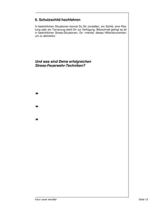 6. Schutzschild hochfahren
In bedrohlichen Situationen kannst Du Dir vorstellen, ein Schild, eine Rüs-
tung oder ein Tarnanzug steht Dir zur Verfügung. Blitzschnell gelingt es dir
in bedrohlichen Stress-Situationen, Dir –mental- dieses Hilfsinstrumentari-
um zu aktivieren.




Und was sind Deine erfolgreichen
Stress-Feuerwehr-Techniken?




franz xaver wendler                                                            Seite 13
 