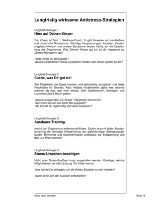 Langfristig wirksame Antistress-Strategien

Langfrist-Strategie 1
Höre auf Deinen Körper
Der Körper ist Dein 1. Wellness-Coach. Er gibt Hinweise auf unmittelbare
und dauerhafte Disbalancen. Ständige Verspannungen, Kopfweh, Verdau-
ungsbeschwerden und andere Symptome deuten häufig auf die Überlas-
tung des Organismus. Was Deinem Körper gut tut, tut dir insgesamt als
„Stress-ManagerIn“ gut!

Hörst, fühlst Du die Signale?
Welche körperlichen Stress-Symptome melden sich immer wieder bei Dir?



Langfrist-Strategie 2
Suche, was Dir gut tut!
Alle Tätigkeiten, die Spass machen, sind gleichzeitig „Ausgleich“ und beste
Prophylaxe für Distress. Also: Hobbys (re)aktivieren; ganz was anderes
machen als das, was mich stresst. Dem Spielerischen, Bewegten und
Lustvollen Zeit & Raum geben.

Welche anregenden „Eu-Stress“-Tätigkeiten kennst Du?
Wann hast Du sie das letzte Mal ausgeübt?
Wie kannst Du regelmäßig Zeit dafür einplanen?



Langfrist-Strategie 3
Ausdauer-Training
macht den Organismus widerstandsfähiger. Zudem braucht jedes Ausdau-
ertraining die oftmalige Wiederholung von gleichförmigen Bewegungsab-
läufen. Rhythmus und Gleichförmigkeit unterstützt die Entspannung und
das „zur Mitte kommen“



Langfrist-Strategie 4
Stress-Ursachen beseitigen
Nicht jeder Stress-Auslöser muss ausgehalten werden. Überlege, welche
Möglichkeiten der (Ab-)„Lösung“ Du finden kannst.

Was kannst Du beitragen, um die Stress-Situation zu (ver-)meiden?

Womit ließe sich der Auslöser entschärfen?




franz xaver wendler                                                           Seite 14
 