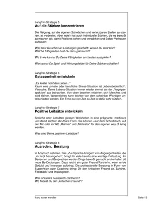 Langfrist-Strategie 5
Auf die Stärken konzentrieren
Die Neigung, auf die eigenen Schwächen und verletzbaren Stellen zu star-
ren, ist verbreitet. Aber jede/r hat auch individuelle Stärken, die es bewußt
zu machen gilt, damit Positives sehen und verstärken und Selbst-Vertrauen
aufbauen:

Was hast Du schon an Leistungen geschafft, worauf Du stolz bist?
Welche Fähigkeiten hast Du dazu gebraucht?

Wo & wie kannst Du Deine Fähigkeiten am besten ausspielen?

Wie kannst Du Spiel- und Wirkungsfelder für Deine Stärken schaffen?


Langfrist-Strategie 6
Gelassenheit entwickeln
„Es kostet nicht das Leben...“
Kaum eine private oder berufliche Stress-Situation ist „lebensbedrohlich“.
Versuche, Deine Lebens-Situation immer wieder einmal ais der „Vogelper-
spektive“ zuz betrachten. Von oben besehen relativiert sich Manches und
wird kleiner. Wesentliches kann leichter von dem scheinbar Wichtigen un-
terschieden werden. Ein Time-out von Zeit zu Zeit ist dafür sehr nützlich.


Langfrist-Strategie 7
Positive Leitsätze entwickeln
Sprüche oder Leitsätze giessen Weisheiten in eine prägnante, merkbare
und damit leichter abrufbare Form. Sie können –auf dem Schreibtisch, auf
der Tür oder im WC „Mahner“ und „Motivator“ für den eigenen way of living
werden.

Was sind Deine positiven Leitsätze?


Langfrist-Strategie 8
Ausreden, Beratung
in Anspruch nehmen. Das „Zur-Sprache-bringen“ von Angelegenheiten, die
„im Kopf herumgehen“, bringt für viele bereits eine wichtige Entlastung. Im
Benennen und Besprechen werden Dinge bewußt gemacht und erhalten oft
neue Be-Deutungen. Dazu reicht ein guter Freund/PartnerIn, wenn er/sie
Geduld und Interesse aufbringt. Die professionelle Beratung in Form von
Supervision oder Coaching bringt Dir den kritischen Freund als Zuhörer,
Feedback- und Impulsgeber.

Wer ist Dein/e Aussprech-Partner/in?
Wo findest Du den „kritischen Freund“?




franz xaver wendler                                                             Seite 15
 