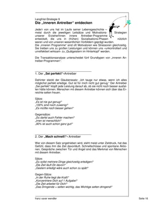 Langfrist-Strategie 9
Die „inneren Antreiber“ entdecken
Jede/r von uns hat im Laufe seiner Lebensgeschichte –
meist durch die jeweiligen Leitsätze und Motivations-          Strategien
unserer ErzieherInnen innere Antreiber-Programme
entwickelt, die uns in (frühen) Sozialisations-Phasen             nützlich
waren und von unseren wesentlichen Vorbildern geprägt wurden.
Die „inneren Programme“ sind oft Motivatoren wie Stressoren gleichzeitig.
Sie treiben uns zu großen Leistungen und können uns –unkontrolliert und
unreflektiert wirksam- zu „Quälgeistern im Hinterkopf“ werden.

Die Transaktionsanalyse unterscheidet fünf Grundtypen von „inneren An-
treiber-Programmen“:


_____________________________________
1. Der „Sei perfekt!“-Antreiber

Dahinter steckt der Glaubenssatz: „Ich tauge nur etwas, wenn ich alles
möglichst perfekt erledige. Gut ist für mich nicht gut genug.“ Der Antreiber
„Sei perfekt“ klopft jede Leistung darauf ab, ob sie nicht noch besser ausfal-
len hätte können. Menschen mit diesem Antreiber können sich über das Er-
reichte selten freuen.

Sätze:
„Es ist nie gut genug!“
„100% sind noch zuwenig!“
„Es müßte noch besser gehen!“

Gegensätze:
„Du darfst auch Fehler machen!“
„Irren ist menschlich!“
„90% ist auch schon ganz gut!“


_____________________________________
2. Der „Mach schnell!“- Antreiber

Wer von diesem Satz angetrieben wird, steht meist unter Zeitdruck, hat das
Gefühl, dass ihm die Zeit davonläuft. Schnellschüsse und spontane Aktio-
nen, Gespräche zwischen Tür und Angel sind das Merkmal von Menschen
mit diesem Antreiber.

Sätze:
„Du sollst mehrere Dinge gleichzeitig erledigen!“
„Die Zeit läuft Dir davon!“
„Gestern erledigt wäre auch schon zu spät!“

Gegen-Sätze:
„In der Ruhe liegt die Kraft!“
„Konzentriere Dich auf 1 Aufgabe!“
„Die Zeit arbeitet für Dich!“
„Das Dringende = selten wichtig, das Wichtige selten dringend!“



franz xaver wendler                                                              Seite 16
 