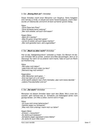 3. Der „Streng Dich an!“- Antreiber

Dieser Antreiber macht einen Menschen zum Sisyphus. Seine Aufgaben
sind niemals zu Ende, er erlaubt sich keine Verschnaufpause, macht Über-
stunde um Überstunde und kommt oft doch auf keinen grünen Zweig.

Sätze:
„Ohne Fleiss kein Preis!“
„Ohne Schweiss keine Leistung!“
„Wer nicht arbeitet, soll auch nicht essen!“

Gegen-Sätze:
„Mach Dir`s leichter!“
„Was Dir guttut, bringt Dich weiter!“
„Lernen & Leisten soll auch Spass machen!“
„Wer nicht genießen kann, wird ungenießbar!“


_____________________________________
4. Der „Mach es allen recht!“-Antreiber

Hier ist das „Nettigkeitssyndrom“ verbreitet zu finden. Ein Mensch mit die-
sem Antreiber fällt es schwer, anderen eine Bitte abzuschlagen, denn er ist
überzeugt: Nur wenn ich es anderen recht mache, habe ich auch ein Recht
auf Anerkennung.

Sätze:
„Alle sollen mich lieben!“
„Jede Kritik trifft mich mitten ins Herz!“
„Niemand mag mich wirklich!“

Gegensätze:
„Allen Menschen recht getan...“
„Erst mal mach ich`s mir recht!“
„Kritik betrifft vielleicht mein (Fehl-)Verhalten, aber nicht meine Identität.“
„Lebens-Freundschaften sind rar!“


_____________________________________
5. Der „Sei stark!“-Antreiber

Menschen mit diesem Antreiber leben nach dem Motto: Wie`s innen drin
aussieht, geht niemand was an. Schwäche und Ratlosigkeit dürfen nicht
gezeigt werden. Um Hilfe zu bitten, kommt nicht in Frage.

Sätze:
„Ich muss mich immer beherrschen!“
„Gefühle zeigen nur Schwache!“
„Was mich nicht umbringt, macht mich nur härter!“

Gegen-Sätze:
„Emotion = menschlich!“
„Du darfst auch loslassen!“
„Schwäche zeigen signalisiert innere Stärke!“
„Du darfst Dir auch Hilfe holen!“

franz xaver wendler                                                               Seite 17
 