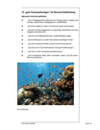 10 „gute Voraussetzungen“ für Burnout-Gefährdung
     Menschen sind eher gefährdet,

             ...die in Arbeitsbereichen tätig sind, wo Erfolge schwer messbar sind
             (soziale, medizinische, pädagogische,...Arbeitsfelder)

             ..die immer wieder an (über) ihre Grenzen gehen (workoholics)

             ...die durch hohes Engagement & unbedingter Identifikation mit ihrer
             Aufgabe verbunden sind

             ...die eine hohe Opferbereitschaft / Leidensfähigkeit zeigen

        .    ..die ihre Motivation vor allem über Ideale & Ideologien finden

             ...die sich unersetzlich fühlen und sich keine Pause gönnen

             ...die sich auch in Extremsituationen nicht gerne helfen lassen

             ...die viel (zu viel?) Verantwortung übernehmen

             ...die Frustrationen lieber allein verarbeiten wollen, als sich jeman-
             dem anzuvertrauen.




Burnout-Biotope




     franz xaver wendler                                                              Seite 18
 