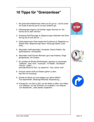 10 Tipps für "Grenzenlose"


1. Be-achte Deine Bedürfnisse: Wenn es Dir gut tut – tust Du ande-
   ren Gutes & was dir gut tut, tut auch anderen gut

2. Körpersignale (eigene und fremde) zeigen Grenzen an –Du
   kannst sie für wahr nehmen!

3. Achtsame Zeit-Planungen & -Begrenzungen erleichtern die Orien-
   tierung (Es ist eine Zeit für....)

4. Ordne bestimmten Orten bestimmte Funktionen & Tätigkeiten zu:
   Arbeits-Platz, Besprechungs-Raum, Rückzugs-Gebiet, Lese-
   Ecke....

5. Abschalten heißt abschalten: Computer, (Hand-)Telefon, Ge-
   sprächspartner, Lärmquellen...

6. Abschalten heißt Szenen-Wechsel: ganz was Anderes, Entge-
   gengesetztes, Ver-rücktes...

7. Du schaffst mit Worten Wirklichkeiten: sparsam zu verwenden:
   "vielleicht", "eher nicht", "eventuell", "im Notfall", "bei Bedarf",
   "könnte", "sollte",....
   wertvolle Worte für Dich: "ja, bestimmt"; "nein, sicher nicht"

8. Grenzen setzen heißt auf Distanz gehen zu dem,
   was Dich an-/aussaugt.

9. Erfinde ein Ritual zum Aus-steigen aus "deiner Mühle":
   Türe abschließen, Kleidungs-Wechsel, Körperübung,....

10. Erlaube Dir, von Zeit zu Zeit, aus der Rolle zu fallen: vom Helfer
    zum Hilflosen, von der Zuhörerin zur Erzählerin, vom Macher
    zum Beobachter...(oder jeweils umgekehrt)




franz xaver wendler                                                       Seite 19
 