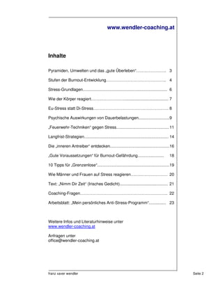 www.wendler-coaching.at




Inhalte

Pyramiden, Umwelten und das „gute Überleben“…………………. 3

Stufen der Burnout-Entwicklung…………………………………….. 4

Stress-Grundlagen.......................................................................... 6

Wie der Körper reagiert……………………....................................... 7

Eu-Stress statt Di-Stress………………………………………………. 8

Psychische Auswirkungen von Dauerbelastungen...........................9

„Feuerwehr-Techniken“ gegen Stress.............................................. 11

Langfrist-Strategien.......................................................................... 14

Die „inneren Antreiber“ entdecken.................................................... 16

„Gute Voraussetzungen“ für Burnout-Gefährdung.......................                         18

10 Tipps für „Grenzenlose“............................................................... 19

Wie Männer und Frauen auf Stress reagieren……………………… 20

Text: „Nimm Dir Zeit“ (Irisches Gedicht).......................................... 21

Coaching-Fragen………………………………………………………. 22

Arbeitsblatt: „Mein persönliches Anti-Stress-Programm“............... 23



Weitere Infos und Literaturhinweise unter
www.wendler-coaching.at

Anfragen unter
office@wendler-coaching.at




franz xaver wendler                                                                                 Seite 2
 