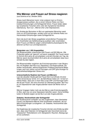 Wie Männer und Frauen auf Stress reagieren
(aus Science.orf.at, Oktober 2005)

Stress macht Menschen krank: Unter anderem kann er Entzün-
dungsprozesse auslösen, die zu einem höheren Risiko von Herz-
kreislauf-Erkrankungen und Schlaganfall führen. Frauen leiden dabei
laut israelischen Forschern eher unter den Symptomen beruflicher
Überlastung - Burn-out -, Männer eher unter Depressionen.

Der Anstieg der Biomarker im Blut von gestressten Menschen weist
nicht nur auf Entzündungen, sondern auch auf ein höheres Risiko von
Herzkreislauf-Erkrankungen sowie Schlaganfall hin.

Denn die durch den Stress ausgelösten entzündlichen Prozesse kön-
nen Krankheiten wie Gefäßverengung auslösen oder vorantreiben.
Doch Frauen und Männer zeigen unterschiedliche physiologische Re-
aktionen auf Burn-out und Depressionen.


Blutproben von 1.563 Angestellten
Die Wissenschaftler untersuchten 630 Frauen und 933 Männer. Alle
Probanden galten als "gesund" und waren angestellt. Die Frauen waren
im Schnitt 44,8 Jahre alt und arbeiteten rund acht Stunden pro Tag; die
Männer waren durchschnittlich 45,9 Jahre alt und arbeiteten etwa neun-
einhalb Stunden täglich.

Die Wissenschaftler verglichen die Entzündungsmarker in den Blutpro-
ben mit Angaben über Burn-out, Depression und Angstzustände. Sie
wollten herausfinden, welche körperlichen Probleme psychische Belas-
tungen nach sich ziehen und ob Fibrinogen und CRP gute Anzeiger für
gesundheitsschädigenden Stress sind.

Unterschiedliche Reaktion bei Frauen und Männern
Laut der aktuellen Studie geht bei Frauen Burn-out oftmals mit einer
"Mikro-Entzündung" einher. D.h. die Betroffenen haben ein 1,6-fach er-
höhtes Risiko, dass sich in ihrem Blut zuviel CRP und Fibrinogen befin-
det als bei Frauen, die nicht chronisch an Überlastung leiden. Bei Frau-
en mit Depressionen oder Angstzuständen waren die Werte nicht er-
höht.

Männer hingegen hatten mehr als drei Mal so viele Entzündungsstoffe
im Blut, wenn sie von einer Depression betroffen waren. Keine Auffällig-
keiten im Blutbild zeigten sie bei Burn-out oder Angstzuständen.

Diabetes, Herzkrankheit oder Schlaganfall
Die Studienautoren schließen aus den Ergebnissen, dass überlastete
Frauen und depressive Männer eher Krankheiten entwickeln, die auf
Mikro-Entzündungen zurückgehen: z.B. Diabetes, Herzkrankheit oder
Schlaganfall.

Die Ergebnisse der israelischen Forscher könnten eine Erklärung dafür
sein, dass viele Patienten mit Schlaganfall oder Herzinfarkt keine der
"klassischen" Risikofaktoren (z.B. Übergewicht, Rauchen, Bewegungs-
armut) aufweisen.

franz xaver wendler                                                        Seite 20
 