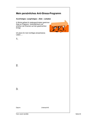 Mein persönliches Anti-Stress-Programm

Kurzfristiges –Langfristiges – Ziele – Leitsätze

In Worte gefasst & niedergeschrieben gewinnen
Ziele an Prägnanz, Verbindlichkeit und
erhöhen die Chancen auf den gewünschten
Erfolg!


Ich plane für mein künftiges stressfreieres
Leben.....

1.




2.




3.




Datum:                               Unterschrift:



franz xaver wendler                                  Seite 23
 