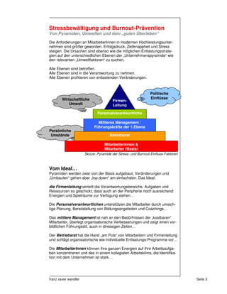 Stressbewältigung und Burnout-Prävention
Von Pyramiden, Umwelten und dem „guten Überleben“

Die Anforderungen an MitarbeiterInnen in modernen Hochleistungsunter-
nehmen sind größer geworden. Erfolgsdruck, Zeitknappheit und Stress
steigen. Die Ursachen sind ebenso wie die möglichen Entlastungsstrate-
gien auf den unterschiedlichen Ebenen der „Unternehmenspyramide“ wie
den relevanten „Umweltfaktoren“ zu suchen.

Alle Ebenen sind betroffen.
Alle Ebenen sind in die Verantwortung zu nehmen.
Alle Ebenen profitieren von entlastenden Veränderungen.



                                                              Politische
        Wirtschaftliche                                       Einflüsse
                                       Firmen-
            Umwelt                     Leitung

                              Personalverantwortliche

                              Mittleres Management /
                            Führungskräfte der 1.Ebene
Persönliche
 Umstände                            Betriebsrat

                                  Mitarbeiterinnen &
                                  Mitarbeiter (Basis)
                      Skizze: Pyramide der Stress- und Burnout-Einfluss-Faktoren



Vom Ideal…
Pyramiden werden zwar von der Basis aufgebaut, Veränderungen und
„Umbauten“ gehen aber „top down“ am einfachsten. Das Ideal:

die Firmenleitung verteilt die Verantwortungsbereiche, Aufgaben und
Ressourcen so geschickt, dass auch an der Peripherie noch ausreichend
Energien und Spielräume zur Verfügung stehen…

Die Personalverantwortlichen unterstützen die Mitarbeiter durch umsich-
tige Planung, Bereitstellung von Bildungsangeboten und Coachings…

Das mittlere Management ist nah an den Bedürfnissen der „kostbaren“
Mitarbeiter, überlegt organisatorische Verbesserungen und zeigt einen vor-
bildlichen Führungsstil, auch in stressigen Zeiten…

Der Betriebsrat hat die Hand „am Puls“ von Mitarbeitern und Firmenleitung
und schlägt organisatorische wie individuelle Entlastungs-Programme vor…

Die MitarbeiterInnen können ihre ganzen Energien auf ihre Arbeitsaufga-
ben konzentrieren und das in einem kollegialen Arbeitsklima, die Identifika-
tion mit dem Unternehmen ist stark…




franz xaver wendler                                                                Seite 3
 