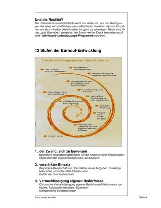 Und die Realität?
Die Unternehmensrealität hält da wohl nur selten mit, von den Bedingun-
gen der (etwa wirtschaftlichen oder politischen) Umwelten, die vom Einzel-
nen nur sehr mittelbar beeinflussbar ist, ganz zu schweigen. Daher sind für
das „gute Überleben“ gerade an der Basis -wo der Druck besonders groß
wird- individuelle Unterstützungs-Programme vonnöten.




12 Stufen der Burnout-Entwicklung




1. der Zwang, sich zu beweisen
   besondere Begeisterungsfähigkeit für die Arbeit; erhöhte Erwartungen;
   Übersehen der eigenen Bedürfnisse und Grenzen

2. verstärkter Einsatz
   Besondere Bereitschaft zur Übernahme neuer Aufgaben; Freiwillige
   Mehrarbeit und unbezahlte Überstunden
   Gefühl der Unentbehrlichkeit

3. Vernachlässigung eigener Bedürfnisse
   Chronische Vernachlässigung eigener Bedürfnisse;Mehrkonsum von
   Kaffee, Aufputschmitteln bzw. Zigaretten
   Gelegentliche Schlafstörungen

franz xaver wendler                                                           Seite 4
 