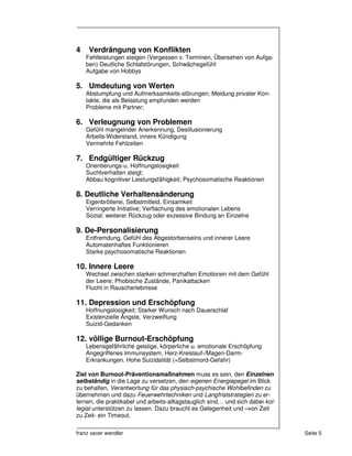 4    Verdrängung von Konflikten
    Fehlleistungen steigen (Vergessen v. Terminen, Übersehen von Aufga-
    ben) Deutliche Schlafstörungen, Schwächegefühl
    Aufgabe von Hobbys

5. Umdeutung von Werten
    Abstumpfung und Aufmerksamkeits-störungen; Meidung privater Kon-
    takte, die als Belastung empfunden werden
    Probleme mit Partner;

6. Verleugnung von Problemen
    Gefühl mangelnder Anerkennung, Desillusionierung
    Arbeits-Widerstand, innere Kündigung
    Vermehrte Fehlzeiten

7. Endgültiger Rückzug
    Orientierungs-u. Hoffnungslosigkeit
    Suchtverhalten steigt;
    Abbau kognitiver Leistungsfähigkeit; Psychosomatische Reaktionen

8. Deutliche Verhaltensänderung
    Eigenbrötlerei, Selbstmitleid, Einsamkeit
    Verringerte Initiative; Verflachung des emotionalen Lebens
    Sozial: weiterer Rückzug oder exzessive Bindung an Einzelne

9. De-Personalisierung
    Entfremdung, Gefühl des Abgestorbenseins und innerer Leere
    Automatenhaftes Funktionieren
    Starke psychosomatische Reaktionen

10. Innere Leere
    Wechsel zwischen starken schmerzhaften Emotionen mit dem Gefühl
    der Leere; Phobische Zustände, Panikattacken
    Flucht in Rauscherlebnisse

11. Depression und Erschöpfung
    Hoffnungslosigkeit; Starker Wunsch nach Dauerschlaf
    Existenzielle Ängste, Verzweiflung
    Suizid-Gedanken

12. völlige Burnout-Erschöpfung
    Lebensgefährliche geistige, körperliche u. emotionale Erschöpfung
    Angegriffenes Immunsystem, Herz-Kreislauf-/Magen-Darm-
    Erkrankungen. Hohe Suizidalität (=Selbstmord-Gefahr)

Ziel von Burnout-Präventionsmaßnahmen muss es sein, den Einzelnen
selbständig in die Lage zu versetzen, den eigenen Energiepegel im Blick
zu behalten, Verantwortung für das physisch-psychische Wohlbefinden zu
übernehmen und dazu Feuerwehrtechniken und Langfriststrategien zu er-
lernen, die praktikabel und arbeits-alltagstauglich sind… und sich dabei kol-
legial unterstützen zu lassen. Dazu braucht es Gelegenheit und –von Zeit
zu Zeit- ein Timeout.

franz xaver wendler                                                             Seite 5
 