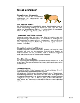 Stress-Grundlagen

Stress in einem Satz gesagt...
...ist eine Reaktion des menschlichen
Organismus auf Bedrohungen ver-
schiedenster Art.


Was bedeutet „Stress“?
Der Begriff „Stress“ kommt ursprünglich aus der Materialforschung und be-
deutet „Anspannung“, Verbiegung“, „Belastung“. Hans Selye, der österr.
Pionier der Stressforschung überträgt ~1950 den Begriff auf die Biologie:
Stress als „Anspannung“, „Belastung“ des Menschen.


„Stressoren“ oder Stress-Auslöser
können physischer Natur sein (Lärm, Hitze, Kälte, Schmerzen,...), aus Leis-
tungsanforderungen stammen (Über- od. Unterforderung, Prüfungen, Be-
wertungssituationen, Leistungsdruck, Frustrationen...) oder soziale Ursa-
chen haben (Aggressionen, Bedrohung, Konkurrenz, Ängste, Menschen-
massen, Einsamkeit).


Stress ist ein subjektives Phänomen
Welche Ereignisse nun tatsächlich Stress auslösen, ist individuell unter-
schiedlich und hängt von der subjektiven Bewertung einer Situation ab.
Und das ist alles, was als „bedrohlich“, „stark an der Belastungsgrenze“
bzw. „überfordernd“ oder gar „aussichtslos“ erlebt wird.


Sinn & Funktion von Stress
Die physiologischen Reaktionen in Stress-Situationen erinnern uns an die
ursprüngliche Überlebens-Funktion. Alarmierung des Organismus in Gefah-
rensituationen.


Stress ist sinnvoll!
Im subjektiv erlebten Bedrohungsszenario (=Stress) schlägt der Körper A-
larm und aktiviert über-lebenswichtige Funktionen.
Alle genannten Reaktionen sind sinnvolle Massnahmen im Falle existentiel-
ler Bedrohungs-Szenarien des Individuums. Und genau davon geht unser
archaisches „Reptiliengehirn“ in Stress-Situationen wie in Urzeiten aus. Alle
verfügbaren Energien sollen für „Abwehr-„ oder „Fluchtaktivitäten“ bereitge-
stellt werden. Auf alles zum unmittelbaren Überleben Unnötige wird ver-
zichtet.




franz xaver wendler                                                             Seite 6
 