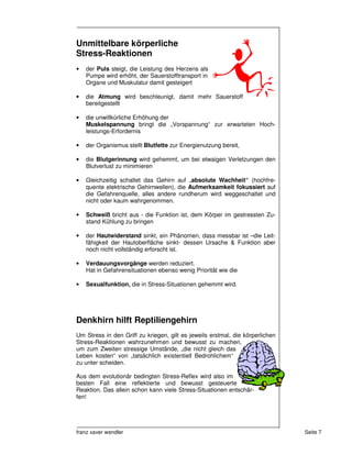 Unmittelbare körperliche
Stress-Reaktionen
•   der Puls steigt, die Leistung des Herzens als
    Pumpe wird erhöht, der Sauerstofftransport in
    Organe und Muskulatur damit gesteigert

•   die Atmung wird beschleunigt, damit mehr Sauerstoff
    bereitgestellt

•   die unwillkürliche Erhöhung der
    Muskelspannung bringt die „Vorspannung“ zur erwarteten Hoch-
    leistungs-Erfordernis

•   der Organismus stellt Blutfette zur Energienutzung bereit,

•   die Blutgerinnung wird gehemmt, um bei etwaigen Verletzungen den
    Blutverlust zu minimieren

•   Gleichzeitig schaltet das Gehirn auf „absolute Wachheit“ (hochfre-
    quente elektrische Gehirnwellen), die Aufmerksamkeit fokussiert auf
    die Gefahrenquelle, alles andere rundherum wird weggeschaltet und
    nicht oder kaum wahrgenommen.

•   Schweiß bricht aus - die Funktion ist, dem Körper im gestressten Zu-
    stand Kühlung zu bringen

•   der Hautwiderstand sinkt, ein Phänomen, dass messbar ist –die Leit-
    fähigkeit der Hautoberfläche sinkt- dessen Ursache & Funktion aber
    noch nicht vollständig erforscht ist.

•   Verdauungsvorgänge werden reduziert.
    Hat in Gefahrensituationen ebenso wenig Priorität wie die

•   Sexualfunktion, die in Stress-Situationen gehemmt wird.




Denkhirn hilft Reptiliengehirn
Um Stress in den Griff zu kriegen, gilt es jeweils erstmal, die körperlichen
Stress-Reaktionen wahrzunehmen und bewusst zu machen,
um zum Zweiten stressige Umstände, „die nicht gleich das
Leben kosten“ von „tatsächlich existentiell Bedrohlichem“
zu unter scheiden.

Aus dem evolutionär bedingten Stress-Reflex wird also im
besten Fall eine reflektierte und bewusst gesteuerte
Reaktion. Das allein schon kann viele Stress-Situationen entschär-
fen!




franz xaver wendler                                                            Seite 7
 