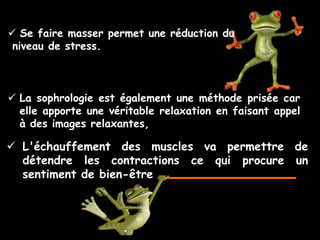  Se faire masser permet une réduction du
 niveau de stress.



 La sophrologie est également une méthode prisée car
  elle apporte une véritable relaxation en faisant appel
  à des images relaxantes,

 L'échauffement des muscles va permettre de
  détendre les contractions ce qui procure un
  sentiment de bien-être
 