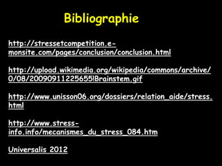 Bibliographie
http://stressetcompetition.e-
monsite.com/pages/conclusion/conclusion.html

http://upload.wikimedia.org/wikipedia/commons/archive/
0/08/20090911225655!Brainstem.gif

http://www.unisson06.org/dossiers/relation_aide/stress.
html

http://www.stress-
info.info/mecanismes_du_stress_084.htm

Universalis 2012
 