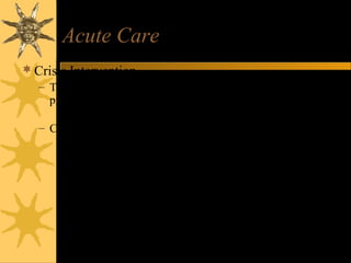 Acute Care
Crisis Intervention
– Therapeutic technique to help resolve immediate stress
problem
• Addresses immediate, urgent need for stress reduction
– Crises
• When one encounters problems or stress situations they are unable
to cope with in usual fashion
• SITUATIONAL
– External
• Symptoms transient, episode brief
• new baby, role change, acute illness, family change
• DEVELOPMENTAL
– Internal
• Unable to complete developmental tasks of stage
• can occur at any point
•
 