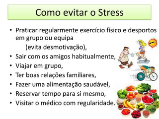 Como evitar o Stress
• Praticar regularmente exercício físico e desportos
em grupo ou equipa
(evita desmotivação),
• Sair com os amigos habitualmente,
• Viajar em grupo,
• Ter boas relações familiares,
• Fazer uma alimentação saudável,
• Reservar tempo para si mesmo,
• Visitar o médico com regularidade.
 