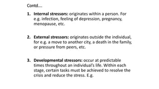 Contd….
1. Internal stressors: originates within a person. For
e.g. infection, feeling of depression, pregnancy,
menopause, etc.
2. External stressors: originates outside the individual,
for e.g. a move to another city, a death in the family,
or pressure from peers, etc.
3. Developmental stressors: occur at predictable
times throughout an individual’s life. Within each
stage, certain tasks must be achieved to resolve the
crisis and reduce the stress. E.g.
 