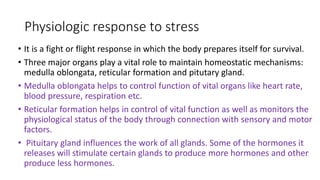Physiologic response to stress
• It is a fight or flight response in which the body prepares itself for survival.
• Three major organs play a vital role to maintain homeostatic mechanisms:
medulla oblongata, reticular formation and pitutary gland.
• Medulla oblongata helps to control function of vital organs like heart rate,
blood pressure, respiration etc.
• Reticular formation helps in control of vital function as well as monitors the
physiological status of the body through connection with sensory and motor
factors.
• Pituitary gland influences the work of all glands. Some of the hormones it
releases will stimulate certain glands to produce more hormones and other
produce less hormones.
 
