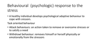 Behavioural (psychologic) response to the
stress
• A healthy individual develops psychological adaptive behaviour to
cope with sressors.
Task oriented behaviour
• Attack behaviours: an action taken to remove or overcome stresses or
to satisfy a need
• Withdrawl behaviour: removes himself or herself physically or
emotionally from the stressors
 
