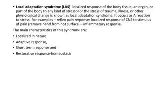 • Local adaptation syndrome (LAS)- localized response of the body tissue, an organ, or
part of the body to any kind of stressor or the stress of trauma, illness, or other
physiological change is known as local adaptation syndrome. It occurs as A reaction
to stress. For examples – reflex pain response: localized response of CNS to stimulus
of pain (remove hand from hot surface) – inflammatory response.
The main characteristics of this syndrome are:
• Localized in nature
• Adaptive response,
• Short term response and
• Restorative response-homeostasis
 