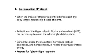 1. Alarm reaction (1st stage):
• When the threat or stressor is identified or realized, the
body’s stress response is a state of alarm.
• Activation of the Hypothalamic Pituitary adrenal Axis (HPA),
the nervous system and the adrenal glands take place.
• During this phase the main stress hormones cortisol,
adrenaline, and noradrenaline, is released to provide instant
energy
• Prepare for fight or flight response
 