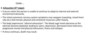 Contd…..
3. Exhaustion (3rd stage):
• It occurs when the person is unable to continue to adapt to internal and external
environment demands.
• The initial autonomic nervous system symptoms may reappear (sweating, raised heart
rate etc.) And mental, physical and emotional resources suffer heavily.
• The body experiences "adrenal exhaustion". The blood sugar levels decrease as the
adrenals become depleted, leading to ulcers, depression, decreased stress tolerance,
progressive mental and physical exhaustion, illness and collapse.
• If stress continues, death may result.
 