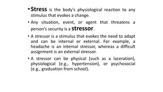 •Stress is the body’s physiological reaction to any
stimulus that evokes a change.
• Any situation, event, or agent that threatens a
person’s security is a stressor.
• A stressor is a stimulus that evokes the need to adapt
and can be internal or external. For example, a
headache is an internal stressor, whereas a difficult
assignment is an external stressor.
• A stressor can be physical (such as a laceration),
physiological (e.g., hypertension), or psychosocial
(e.g., graduation from school).
 