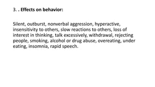 3. . Effects on behavior:
Silent, outburst, nonverbal aggression, hyperactive,
insensitivity to others, slow reactions to others, loss of
interest in thinking, talk excessively, withdrawal, rejecting
people, smoking, alcohol or drug abuse, overeating, under
eating, insomnia, rapid speech.
 