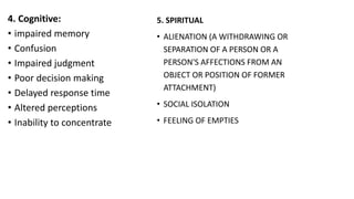 4. Cognitive:
• impaired memory
• Confusion
• Impaired judgment
• Poor decision making
• Delayed response time
• Altered perceptions
• Inability to concentrate
5. SPIRITUAL
• ALIENATION (A WITHDRAWING OR
SEPARATION OF A PERSON OR A
PERSON'S AFFECTIONS FROM AN
OBJECT OR POSITION OF FORMER
ATTACHMENT)
• SOCIAL ISOLATION
• FEELING OF EMPTIES
 