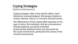Coping Strategies
(Defense Mechanism)
Coping strategies refer to the specific efforts, both
behavioral and psychological, that people employ to
master, tolerate, reduce, or minimize stressful events.
The effectiveness of the coping effort depends on the
type of stress, the individual, and the circumstances.
Coping responses are partly controlled
by personality (habitual traits), but also partly by
the social environment, particularly the nature of the
stressful environment
 