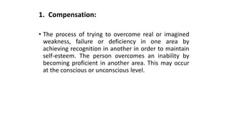 1. Compensation:
• The process of trying to overcome real or imagined
weakness, failure or deficiency in one area by
achieving recognition in another in order to maintain
self-esteem. The person overcomes an inability by
becoming proficient in another area. This may occur
at the conscious or unconscious level.
 