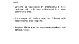 Contd…..
• Covering up weaknesses by emphasizing a more
desirable trait or by over achievement in a more
comfortable area.
• For example –A student who has difficulty with
academic may excel in sports.
• Purpose: Allows a person to overcome weakness and
achieve success.
 