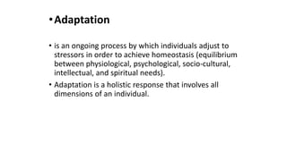 •Adaptation
• is an ongoing process by which individuals adjust to
stressors in order to achieve homeostasis (equilibrium
between physiological, psychological, socio-cultural,
intellectual, and spiritual needs).
• Adaptation is a holistic response that involves all
dimensions of an individual.
 