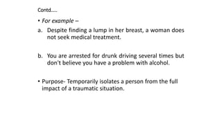 Contd…..
• For example –
a. Despite finding a lump in her breast, a woman does
not seek medical treatment.
b. You are arrested for drunk driving several times but
don't believe you have a problem with alcohol.
• Purpose- Temporarily isolates a person from the full
impact of a traumatic situation.
 