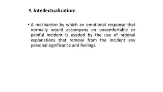 5. Intellectualization:
• A mechanism by which an emotional response that
normally would accompany an uncomfortable or
painful incident is evaded by the use of rational
explanations that remove from the incident any
personal significance and feelings.
 