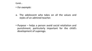 Contd….
• For example:
a. The adolescent who takes on all the values and
styles of an admired teacher.
• Purpose – helps a person avoid social retaliation and
punishment; particularly important for the child’s
development of superego.
 