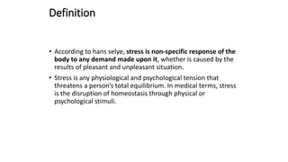 Definition
• According to hans selye, stress is non-specific response of the
body to any demand made upon it, whether is caused by the
results of pleasant and unpleasant situation.
• Stress is any physiological and psychological tension that
threatens a person’s total equilibrium. In medical terms, stress
is the disruption of homeostasis through physical or
psychological stimuli.
 