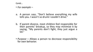 Contd….
• For example –
a. A person says, “Don’t believe everything my wife
tells you. I wasn’t so drunk I couldn’t drive.”
b. If parent divorce, most children feel responsible for
their parents’ breakup, so they may minimize it by
saying, “My parents don’t fight, they just argue a
lot.”
• Purpose – Allows a person to decrease responsibility
for own behavior.
 