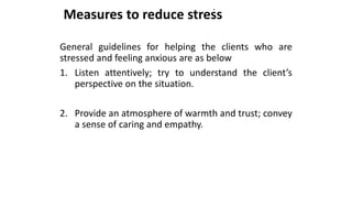 Measures to reduce stress
General guidelines for helping the clients who are
stressed and feeling anxious are as below
1. Listen attentively; try to understand the client’s
perspective on the situation.
2. Provide an atmosphere of warmth and trust; convey
a sense of caring and empathy.
 